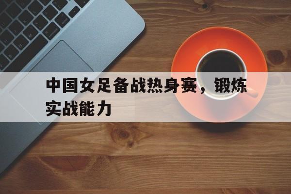 中国女足备战热身赛，锻炼实战能力的简单介绍